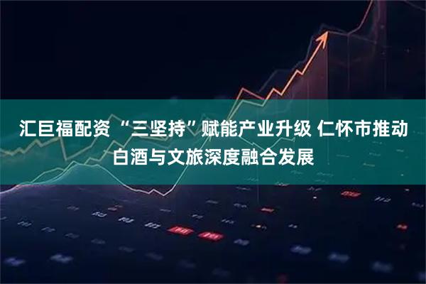 汇巨福配资 “三坚持”赋能产业升级 仁怀市推动白酒与文旅深度融合发展
