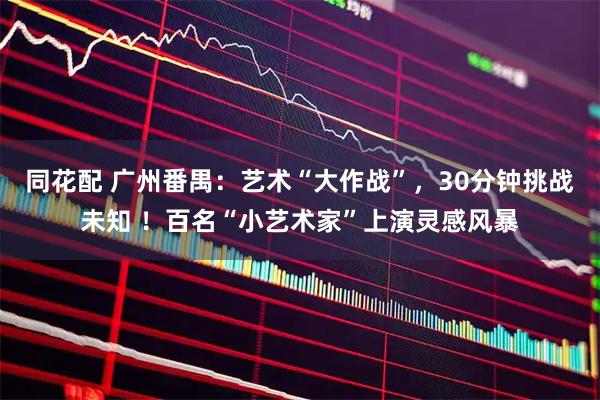 同花配 广州番禺：艺术“大作战”，30分钟挑战未知 ！百名“小艺术家”上演灵感风暴